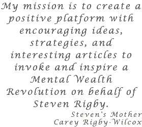 My mission is to create a positive platform with encouraging ideas, strategies, and interesting articles to invoke and inspire a Mental Wealth Revolution on behalf of Steven Rigby. Steven's Mother Carey Rigby-Wilcox 